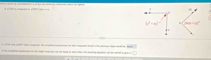 sitite a proul by consrapositive to prove the tollowing condmsional about the sgures 
H ∠ TUV is congruent to ∠ WXY , then x ≠ y
∠ TUV and ∠ WXY were congruent, the simplified expressions for their measures found in the previous steps would be equal.
ll the simpliflied expressions for the angle measures are set equal to each other, the resulting equation can be solved to give x=□