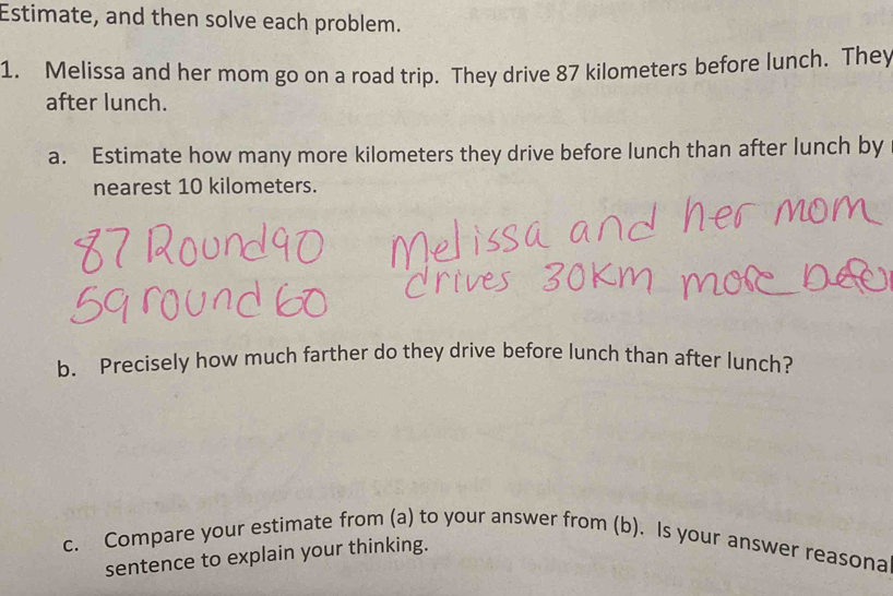 Estimate, and then solve each problem. 
1. Melissa and her mom go on a road trip. They drive 87 kilometers before lunch. They 
after lunch. 
a. Estimate how many more kilometers they drive before lunch than after lunch by 
nearest 10 kilometers. 
b. Precisely how much farther do they drive before lunch than after lunch? 
c. Compare your estimate from (a) to your answer from (b). Is your answer reasona 
sentence to explain your thinking.