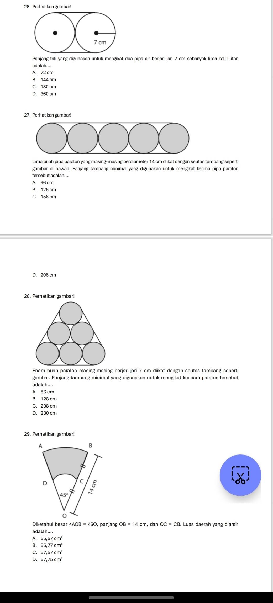 Perhatikan gambar!
Panjang tali yang digunakan untuk mengikat dua pipa air berjari-jari 7 cm sebanyak lima kali lilitan
adalah....
A. 72 cm
B. 144 cm
C. 180 cm
D. 360 cm
27. Perhatikan gambar!
Lima buah pipa paralon yang masing-masing berdiameter 14 cm diikat dengan seutas tambang seperti
gambar di bawah. Panjang tambang minimal yang digunakan untuk mengikat kelima pipa paralon
tersebut adalah....
A. 96 cm
B. 126 cm
C. 156 cm
D. 206 cm
Enam buah paralon masing-masing berjari-jari 7 cm diikat dengan seutas tambang seperti
gambar. Panjang tambang minimal yang digunakan untuk mengikat keenam paralon tersebut
adalah....
A. 86 cm
B. 128 cm
C. 208 cm
D. 230 cm
29. Perhatikan gambar!
Diketahui besar ∠ AOB=450 , panjang OB=14cm , dan OC=CB. Luas daerah yang diarsir
adalah....
A. 55.57cm^2
B. 55,77cm^2
C. 57,57cm^2
D. 57,75cm^2