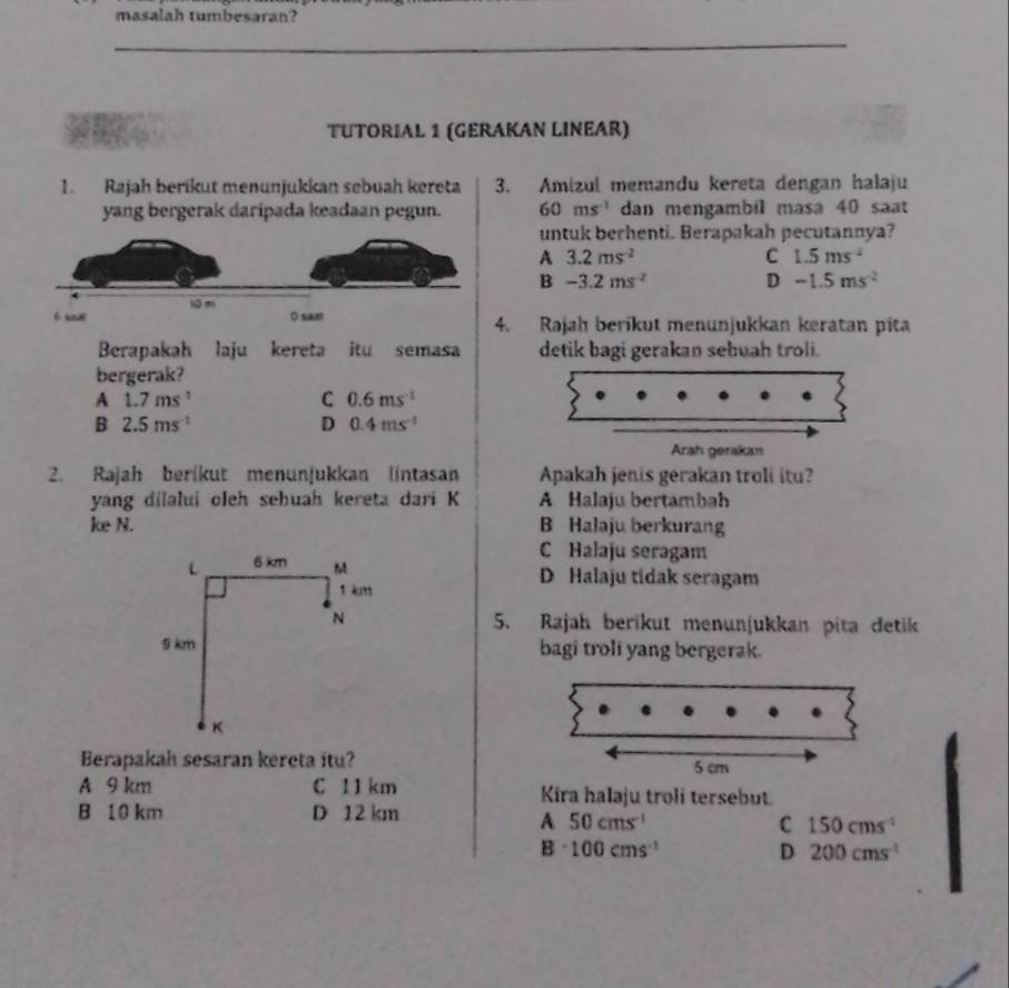 masalah tumbesaran?
_
TUTORIAL 1 (GERAKAN LINEAR)
1. Rajah berikut menunjukkan sebuah kereta 3. Amizul memandu kereta dengan halaju
yang bergerak daripada keadaan pegun. 60ms^(-1) dan mengambil masa 40 saat
untuk berhenti. Berapakah pecutannya?
A 3.2ms^(-2)
C 1.5ms^(-2)
B -3.2ms^(-2) D -1.5ms^(-2)
4. Rajah berikut menunjukkan keratan pita
Berapakah laju kereta itu semasa detik bagi gerakan sebuah troli.
bergerak?
A 1.7ms^1
C 0.6ms^(-1)
B 2.5ms^(-1)
D 0.4ms^(-1)
Arah gerakan
2. Rajah berikut menunjukkan lintasan Apakah jenis gerakan troli itu?
yang dilalui oleh sehuah kereta dari K A Halaju bertambah
ke N. B Halaju berkurang
C Halaju seragam
L 6 km M D Halaju tidak seragam
1 km
N 5. Rajah berikut menunjukkan pita detik
9 km bagi troli yang bergerak.
K
Berapakah sesaran kereta itu?
A 9 km C 11 km Kira halaju troli tersebut.
B 10 km D 12 km
A 50cms^(-1)
C 150cms^(-1)
B 100cms^(-1)
D 200cms^(-1)