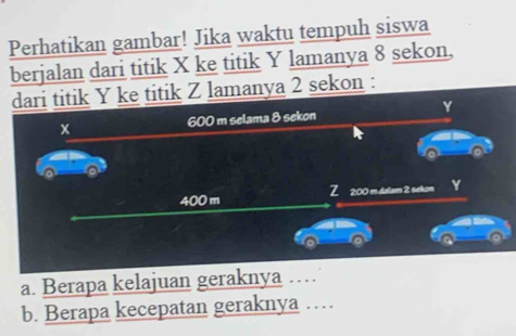 Perhatikan gambar! Jika waktu tempuh siswa 
berjalan dari titik X ke titik Y lamanya 8 sekon, 
dari titik Y ke titik Z lamanya 2 sekon :
Y
600 m selama 8 sekon
x
400 m Z 2:00 m.dalam 2 sekon Y
a 
a 
a. Berapa kelajuan geraknya … 
b. Berapa kecepatan geraknya …