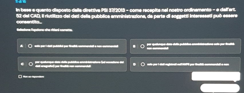 di 16
In base a quanto disposto dalia direttiva PSI 37/2013 - come recepita nel nostro ordinamento - e dali'art.
52 del CAD, il riutilizzo dei dati della pubblica amministrazione, da parte di soggetti interessati può essere
consentito...
Seleziona lopzione che ritieni corretta.
solo per I dati pubbiicl per finalith commerciall e non commerciali non commercial per qualunque deto della pubblica amministrasione solo per finalità
per qualunque dato della pubblica amministrasione (ad eccesione del solo per I dati registrati nell ANPR per finalith commerciall o non
dati anagrafici) per finalith non commerciall
Non so rispondere