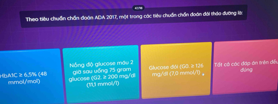 47/98 
Theo tiêu chuẩn chần đoán ADA 2017, một trong các tiêu chuần chần đoán đái tháo đường là: 
Nổng độ glucose máu 2
HbA1C ≥ 6,5% (48 giờ sau uống 75 gram Glucose đói (GO.≥ 126 Tất cả các đáp án trên đều
mmol /mol) glucose (G2.≥ 200mg/d mg/dl (7,0 mmol/l) 。 
đúng 
(11,1 mmol/l)