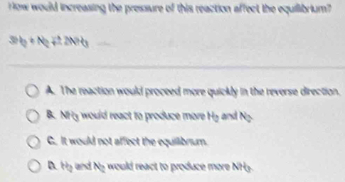 ow would increasing the pressure of this reaction affect the equilibrium?
30t_2+Nt_2+2N+6
A. The reaction would proceed more quickly in the reverse direction.
B. NHy would react to produce more Hy and Ng.
C. It would not affect the equillibrium.
D. H5 and Ny would react to produce more NH3.