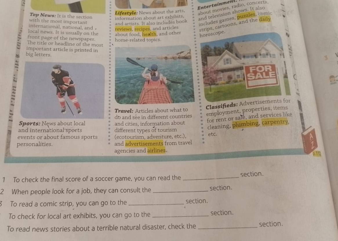 Entertainment. 
Lifestyle: News about the arts. 
about movies, radio, concerts, 
Top News: It is the section information about art exhibits. 
and television shows. It also 
includes games, puzzles, comic 
with the most important and artists. It also includes book 
internationàl, national, and 
reviews, recipes, and articles 
local news. It is usually on the about food, health, and other 
strips, cartoons, and the daily 
front page of the newspaper. home-related topics. 
The title or headline of the most 
important article is printed in 
big letters. 
Classifieds: Ad 
Travel: Articles about what to 
do and see in different countries employment, properties, items 
for rent or sale, and services like 
Sports: News about local and cities, information about 
cleaning, plumbing, carpentry, 
and international sports different types of tourism 
events or about famous sports (ecotourism, adventure, etc.), etc. 
personalities. and advertisements from travel 
agencies and airlines.
p.112
1 To check the final score of a soccer game, you can read the _section. 
2 When people look for a job, they can consult the _section. 
3 To read a comic strip, you can go to the_ section. 
To check for local art exhibits, you can go to the _section. 
To read news stories about a terrible natural disaster, check the _section.