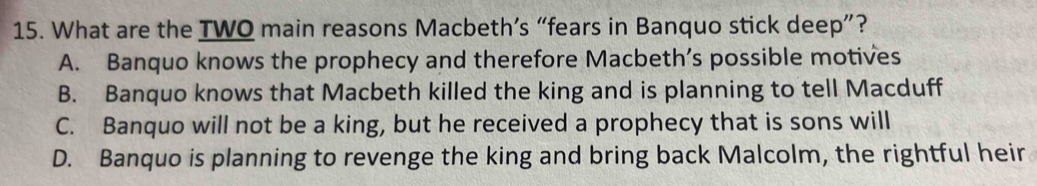 What are the TWQ main reasons Macbeth’s “fears in Banquo stick deep”?
A. Banquo knows the prophecy and therefore Macbeth’s possible motives
B. Banquo knows that Macbeth killed the king and is planning to tell Macduff
C. Banquo will not be a king, but he received a prophecy that is sons will
D. Banquo is planning to revenge the king and bring back Malcolm, the rightful heir