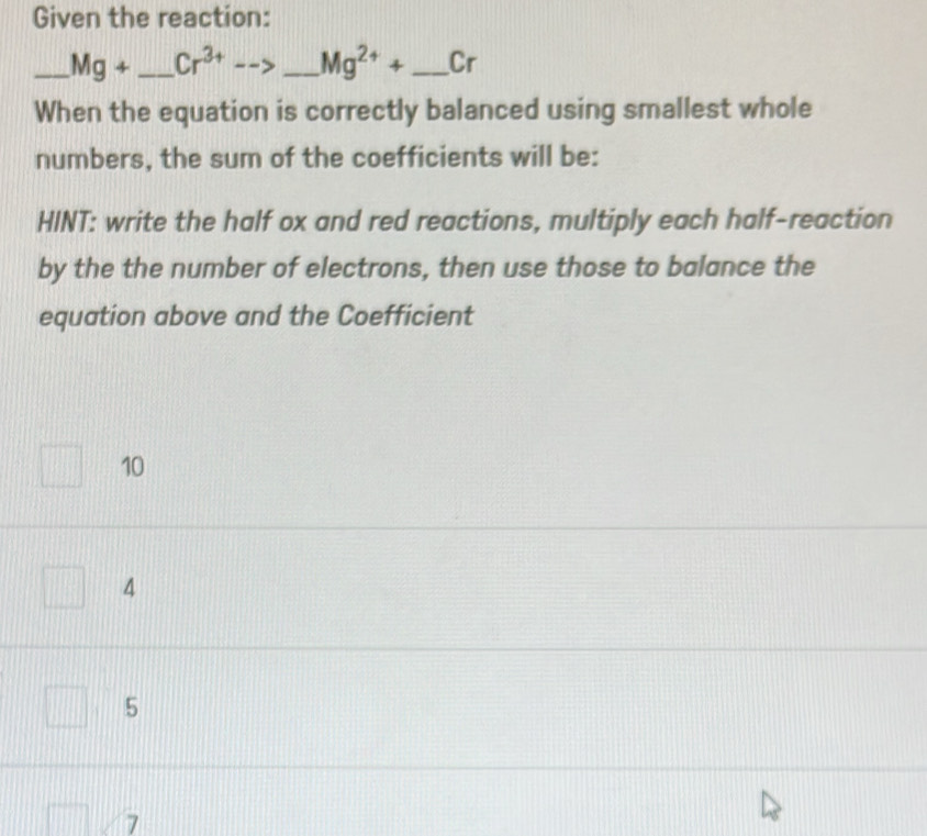 Given the reaction:
_ Mg+ _  Cr^(3+)-- _  Mg^(2+)+ _ Cr
When the equation is correctly balanced using smallest whole
numbers, the sum of the coefficients will be:
HINT: write the half ox and red reactions, multiply each half-reaction
by the the number of electrons, then use those to balance the
equation above and the Coefficient
10
4
5
7