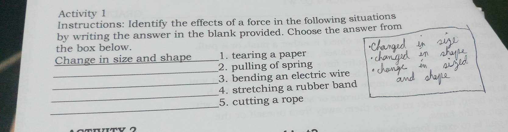 Activity 1 
Instructions: Identify the effects of a force in the following situations 
by writing the answer in the blank provided. Choose the answer from 
the box below. 
Change in size and shape _1. tearing a paper 
_ 
2. pulling of spring 
_ 
3. bending an electric wire 
_ 
4. stretching a rubber band 
_ 
5. cutting a rope