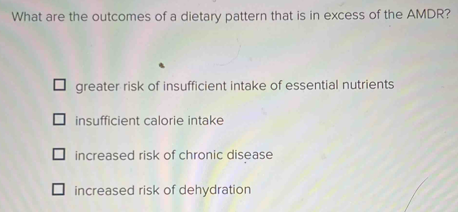 What are the outcomes of a dietary pattern that is in excess of the AMDR?
greater risk of insufficient intake of essential nutrients
insufficient calorie intake
increased risk of chronic disease
increased risk of dehydration