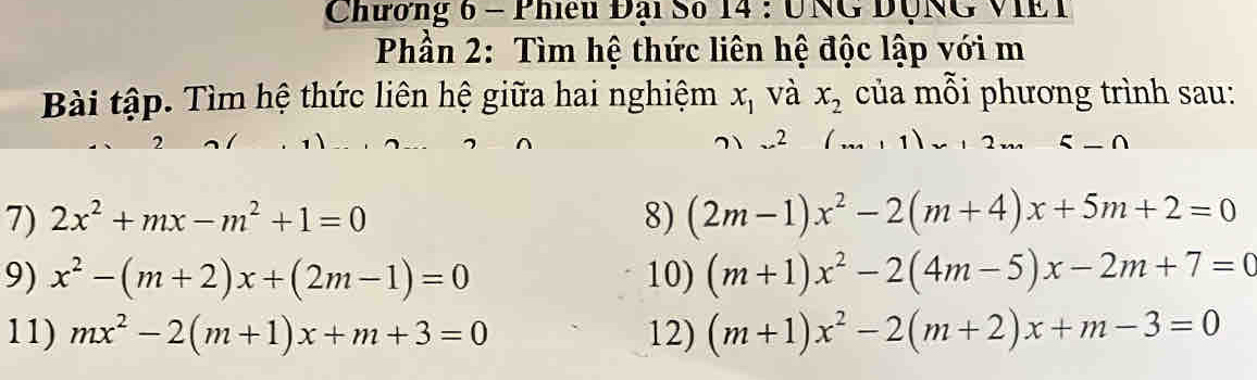 Chương 6 - Phieu Đại Số 14 : UNG DộNG VIE T 
Phần 2: Tìm hệ thức liên hệ độc lập với m 
Bài tập. Tìm hệ thức liên hệ giữa hai nghiệm x_1 và x_2 của mỗi phương trình sau: 
7 、 2
7) 2x^2+mx-m^2+1=0 8) (2m-1)x^2-2(m+4)x+5m+2=0
9) x^2-(m+2)x+(2m-1)=0 10) (m+1)x^2-2(4m-5)x-2m+7=0
11) mx^2-2(m+1)x+m+3=0 12) (m+1)x^2-2(m+2)x+m-3=0