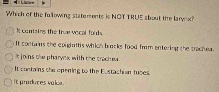 Listen
Which of the following statements is NOT TRUE about the larynx?
It contains the true vocal folds.
It contains the epiglottis which blocks food from entering the trachea.
It joins the pharynx with the trachea.
It contains the opening to the Eustachian tubes.
It produces voice.