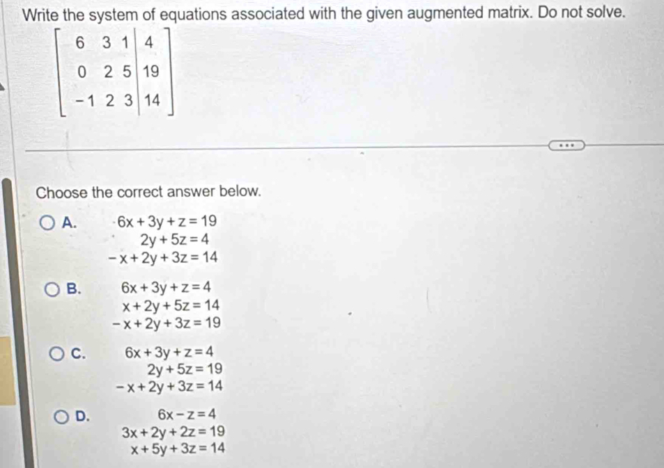 Write the system of equations associated with the given augmented matrix. Do not solve.
beginbmatrix 6&3&1|&4 0&2&5|&19 -1&2&3|&14endbmatrix
Choose the correct answer below.
A. 6x+3y+z=19
2y+5z=4
-x+2y+3z=14
B. 6x+3y+z=4
x+2y+5z=14
-x+2y+3z=19
C. 6x+3y+z=4
2y+5z=19
-x+2y+3z=14
D. 6x-z=4
3x+2y+2z=19
x+5y+3z=14