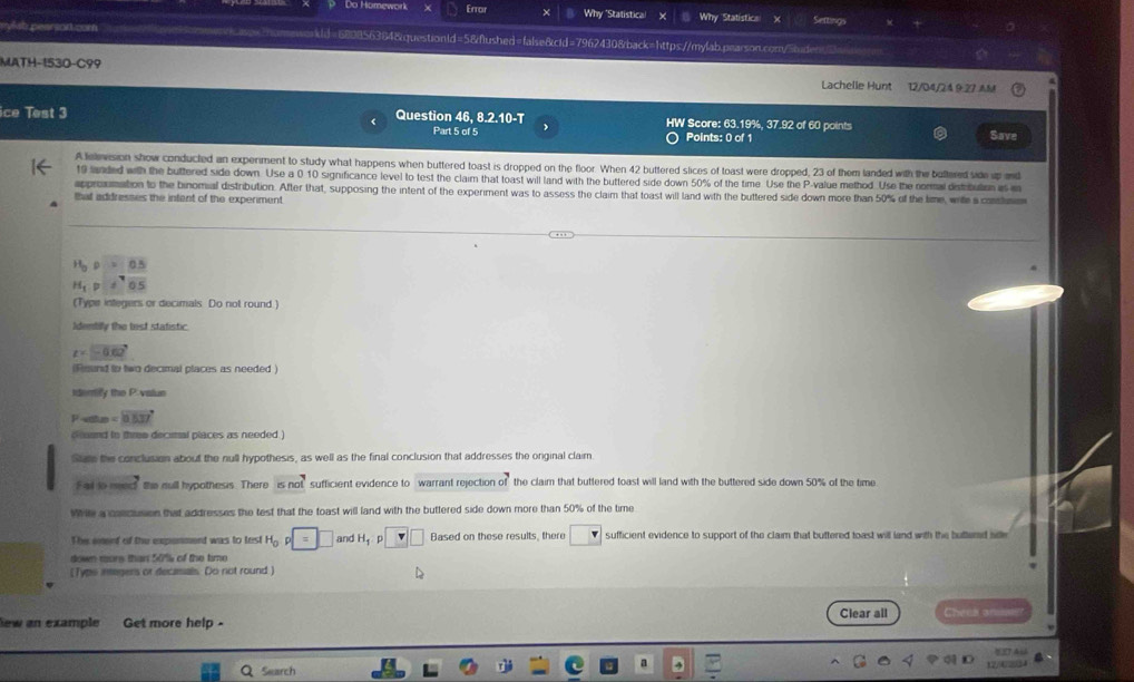 Do Homework Error Why "Statistica! Why Statistica Setting
mylsh pearsod com sasswihomewokld=680856384&question1d=5&flushed=false&cid=79624308back=https://mylab.pearson.com/5buder
MATH-1530-C99 Lachelle Hunt 12/D4/24 9 27 AM
ice Test 3 Question 46, 8.2.10-T HW Score: 63.19%, 37.92 of 60 points
Part 5 of 5 Points: 0 of 1 Save
A television show conducted an experiment to study what happens when buttered toast is dropped on the floor. When 42 buttered slices of toast were dropped, 23 of them landed with the buttered side up and
10 fanded with the buttered side down. Use a 0 10 significance level to test the claim that toast will land with the buttered side down 50% of the time. Use the P-value method.Use the normal distrbuton as 
approxsimation to the binomial distribution. After that, supposing the intent of the experiment was to assess the claim that toast will land with the buttered side down more than 50% of the time, wite a conhmm
that addresses the intent of the experiment
beginarrayr H_0P=0.5 H_1P=sqrt[4](0.5)endarray
(Type integers or decimals Do not round )
Identilly the test statistic
z=-0.62°
(Reund to two decimal places as needed )
Iderify the P.valun
mu = C =8837
ond to thre decimal places as needed )
Stute the conclusion about the null hypothesis, as well as the final conclusion that addresses the onginal claim
Fad s0 m the cull hypothesis. There isnot sufficient evidence to warrant rejection of the claim that buttered toast will land with the buttered side down 50% of the time
Whle a calcuson that addresses the test that the toast will land with the buttered side down more than 50% of the time
The emerd of the exponment was to test H_0p=□ and H_1 □ Based on these results, there sufficient evidence to support of the claim that buttered toast will land with the butterd sille
down mors than 54lk of the time
[Typs integers or decarsals Do not round)
lew an example Get more help - Clear all Chees an
Search