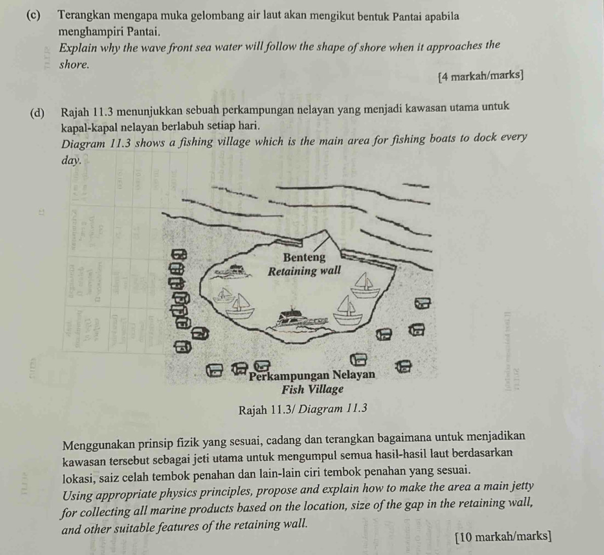 Terangkan mengapa muka gelombang air laut akan mengikut bentuk Pantai apabila 
menghampiri Pantai. 
Explain why the wave front sea water will follow the shape of shore when it approaches the 
shore. 
[4 markah/marks] 
(d) Rajah 11.3 menunjukkan sebuah perkampungan nelayan yang menjadi kawasan utama untuk 
kapal-kapal nelayan berlabuh setiap hari. 
Diagram 11.3 shows a fishing village which is the main area for fishing boats to dock every 
day. 
Rajah 11.3/ Diagram 11.3 
Menggunakan prinsip fizik yang sesuai, cadang dan terangkan bagaimana untuk menjadikan 
kawasan tersebut sebagai jeti utama untuk mengumpul semua hasil-hasil laut berdasarkan 
lokasi, saiz celah tembok penahan dan lain-lain ciri tembok penahan yang sesuai. 
Using appropriate physics principles, propose and explain how to make the area a main jetty 
for collecting all marine products based on the location, size of the gap in the retaining wall, 
and other suitable features of the retaining wall. 
[10 markah/marks]