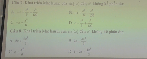 Khai triển Maclaurin của sin (-x) đến x^6 không kể phần dư:
A. -x+ x^3/6 - x^6/120  -x- x^3/6 - x^5/120 
B.
C. -x+ x^3/6  x- x^3/6 + x^5/120 
D.
Câu 8. Khai triển Maclaurin của sin (2x) đến x^4 không kể phần dư:
A. 2x+ 4x^3/3  2x- 4x^3/3 
B.
C. x+ x^3/6  1+2x+ 4x^3/3 
D.