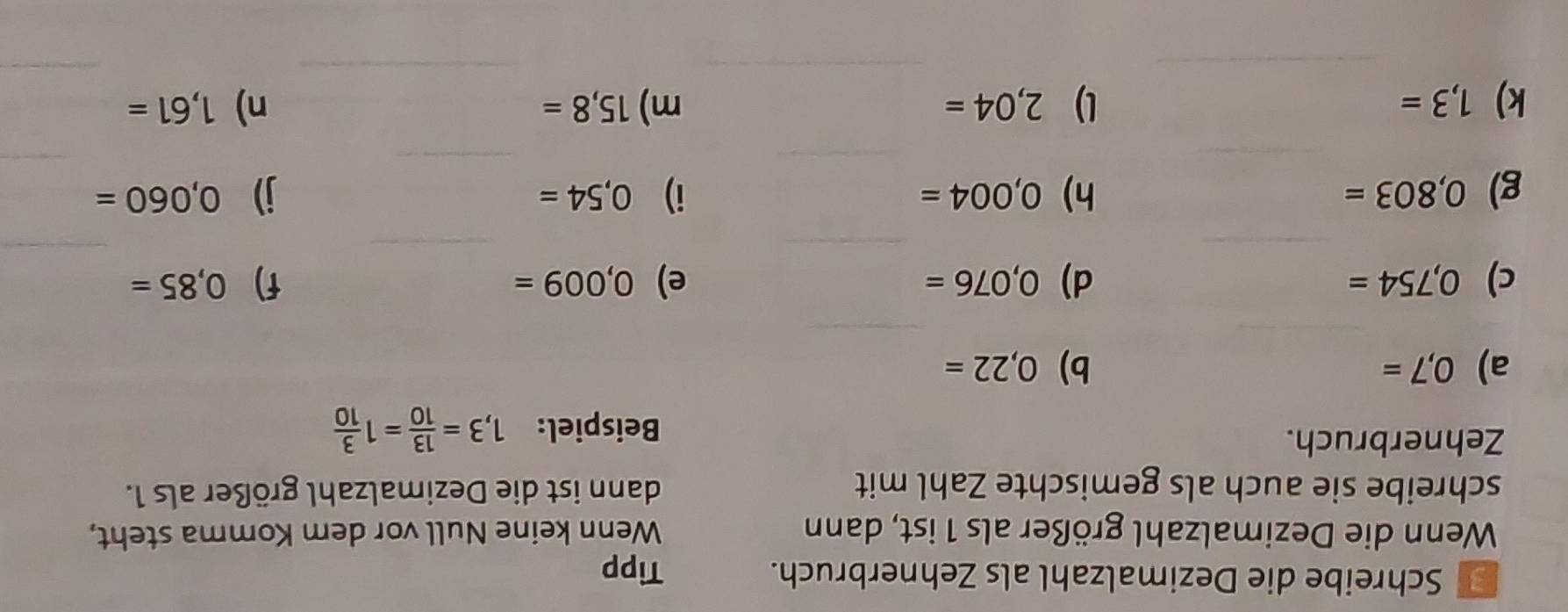 Schreibe die Dezimalzahl als Zehnerbruch. Tipp 
Wenn die Dezimalzahl größer als 1 ist, dann Wenn keine Null vor dem Komma steht, 
schreibe sie auch als gemischte Zahl mit dann ist die Dezimalzahl größer als 1. 
Zehnerbruch. 
Beispiel: 1,3= 13/10 =1 3/10 
a) 0,7= b) 0,22=
_ 
_ 
_ 
_ 
_ 
_ 
c) 0,754= d) 0,076= e) 0,009= f) 0,85=
_ 
_ 
_ 
_ 
g) 0,803= h) 0,004= i) 0,54= j) 0,060=
_ 
_ 
_ 
_ 
k) 1,3= l) 2,04= m) 15,8= n) 1,61=