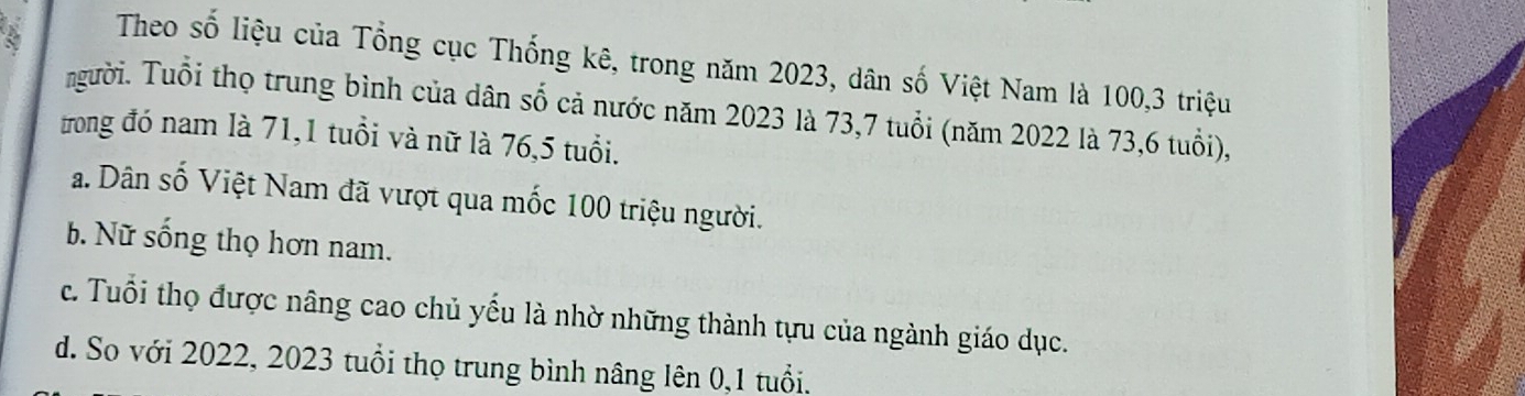 Theo số liệu của Tổng cục Thống kê, trong năm 2023, dân số Việt Nam là 100, 3 triệu
người. Tuổi thọ trung bình của dân số cả nước năm 2023 là 73, 7 tuổi (năm 2022 là 73, 6 tuổi),
trong đó nam là 71, 1 tuổi và nữ là 76,5 tuổi.
a. Dân số Việt Nam đã vượt qua mốc 100 triệu người.
b. Nữ sống thọ hơn nam.
c. Tuổi thọ được nâng cao chủ yếu là nhờ những thành tựu của ngành giáo dục.
d. So với 2022, 2023 tuổi thọ trung bình nâng lên 0,1 tuổi.