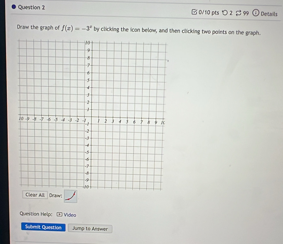 つ 2 99 ⓘ Details 
Draw the graph of f(x)=-3^x by clicking the icon below, and then clicking two points on the graph. 
Clear All Draw: 
Question Help: D Video 
Submit Question Jump to Answer