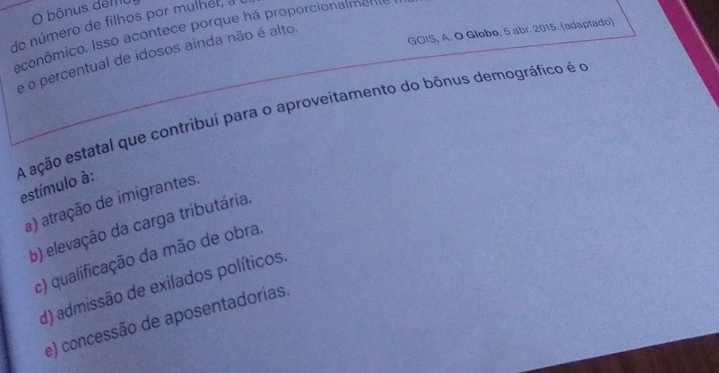 bônus dem
do número de filhos por mulher, a
GOIS, A. O Globo, 5 abr. 2015. (adaptado)
econômico. Isso acontece porque há proporcionalment
e o percentual de idosos ainda não é alto
A ação estatal que contribui para o aproveitamento do bônus demográfico é o estímulo à:
a) atração de imigrantes.
b) elevação da carga tributária.
c) qualificação da mão de obra.
d) admissão de exilados políticos.
e) concessão de aposentadorias.