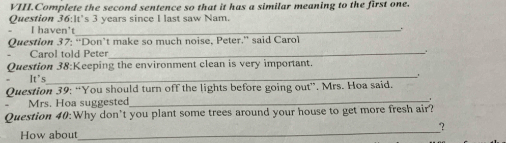 VIII.Complete the second sentence so that it has a similar meaning to the first one. 
Question 36:It’s 3 years since I last saw Nam. 
I haven’t_ 
Question 37: “Don’t make so much noise, Peter.” said Carol 
Carol told Peter_ . 
Question 38:Keeping the environment clean is very important. 
It's_ 
. 
Question 39: “You should turn off the lights before going out”. Mrs. Hoa said. 
Mrs. Hoa suggested_ 
. 
Question 40:Why don’t you plant some trees around your house to get more fresh air? 
? 
How about 
_