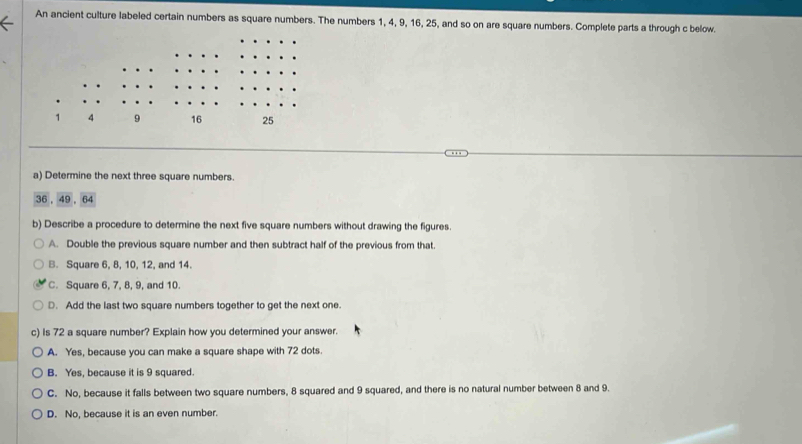 An ancient culture labeled certain numbers as square numbers. The numbers 1, 4, 9, 16, 25, and so on are square numbers. Complete parts a through c below.
a) Determine the next three square numbers.
36 , 49 , 64
b) Describe a procedure to determine the next five square numbers without drawing the figures.
A. Double the previous square number and then subtract half of the previous from that.
B. Square 6, 8, 10, 12, and 14.
C. Square 6, 7, 8, 9, and 10.
D. Add the last two square numbers together to get the next one.
c) Is 72 a square number? Explain how you determined your answer.
A. Yes, because you can make a square shape with 72 dots.
B. Yes, because it is 9 squared.
C. No, because it falls between two square numbers, 8 squared and 9 squared, and there is no natural number between 8 and 9.
D. No, because it is an even number.