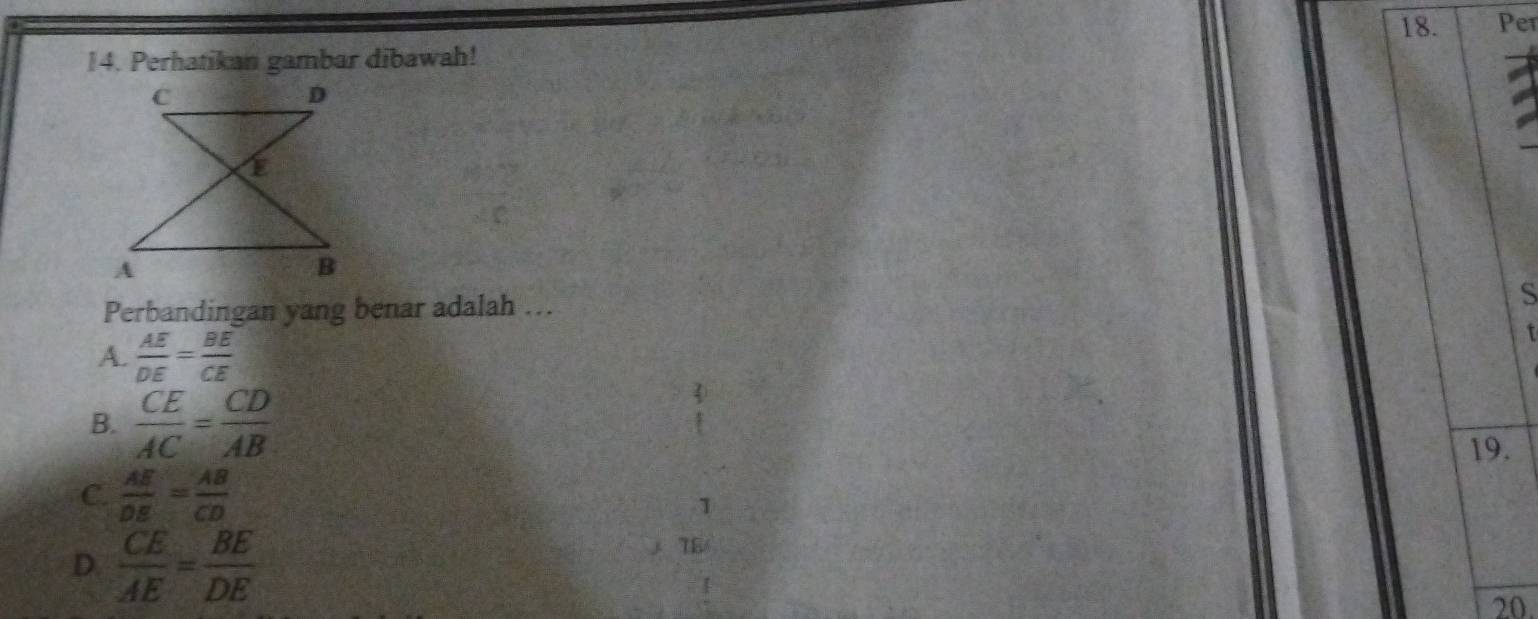 Per
14. Perhatikan gambar dibawah!
Perbandingan yang benar adalah ...
S
A.  AE/DE = BE/CE 
t
B.  CE/AC = CD/AB 
19.
C.  AE/DE = AB/CD 
1
78
D.  CE/AE = BE/DE  20.