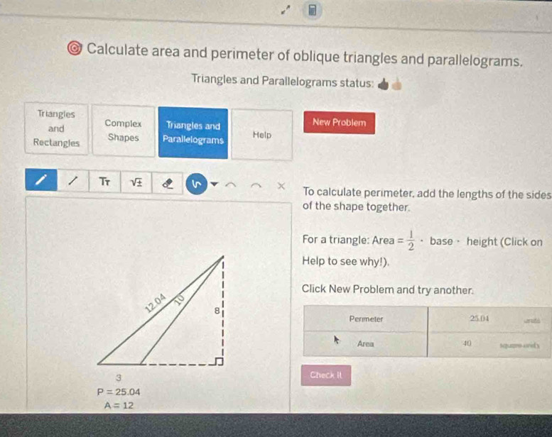 Calculate area and perimeter of oblique triangles and parallelograms. 
Triangles and Parallelograms status: 
Triangles Complex Triangles and 
and 
New Problem 
Rectangles Shapes Parallelograms Help 
/ Tr sqrt(± ) l To calculate perimeter, add the lengths of the sides 
of the shape together. 
For a triangle: Area = 1/2  · base · height (Click on 
Help to see why!). 
Click New Problem and try another. 
Perimeter 25.04 Ln ité 
Area 40 squere ore s 
Check II
P=25.04
A=12