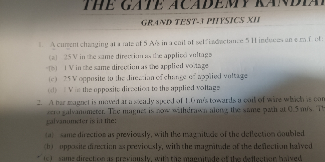 THE GATE ACADEMY KANDIA
GRAND TEST-3 PHYSICS XII
1. A current changing at a rate of 5 A/s in a coil of self inductance 5 H induces an e.m.f. of:
(a) 25 V in the same direction as the applied voltage
(b) 1 V in the same direction as the applied voltage
(c) 25 V opposite to the direction of change of applied voltage
(d) I V in the opposite direction to the applied voltage
2. A bar magnet is moved at a steady speed of 1.0 m/s towards a coil of wire which is con
zero galvanometer. The magnet is now withdrawn along the same path at 0.5 m/s. Th
galvanometer is in the:
(a) same direction as previously, with the magnitude of the deflection doubled
(b) opposite direction as previously, with the magnitude of the deflection halved
(c) same direction as previously. with the magnitude of the deflection halved