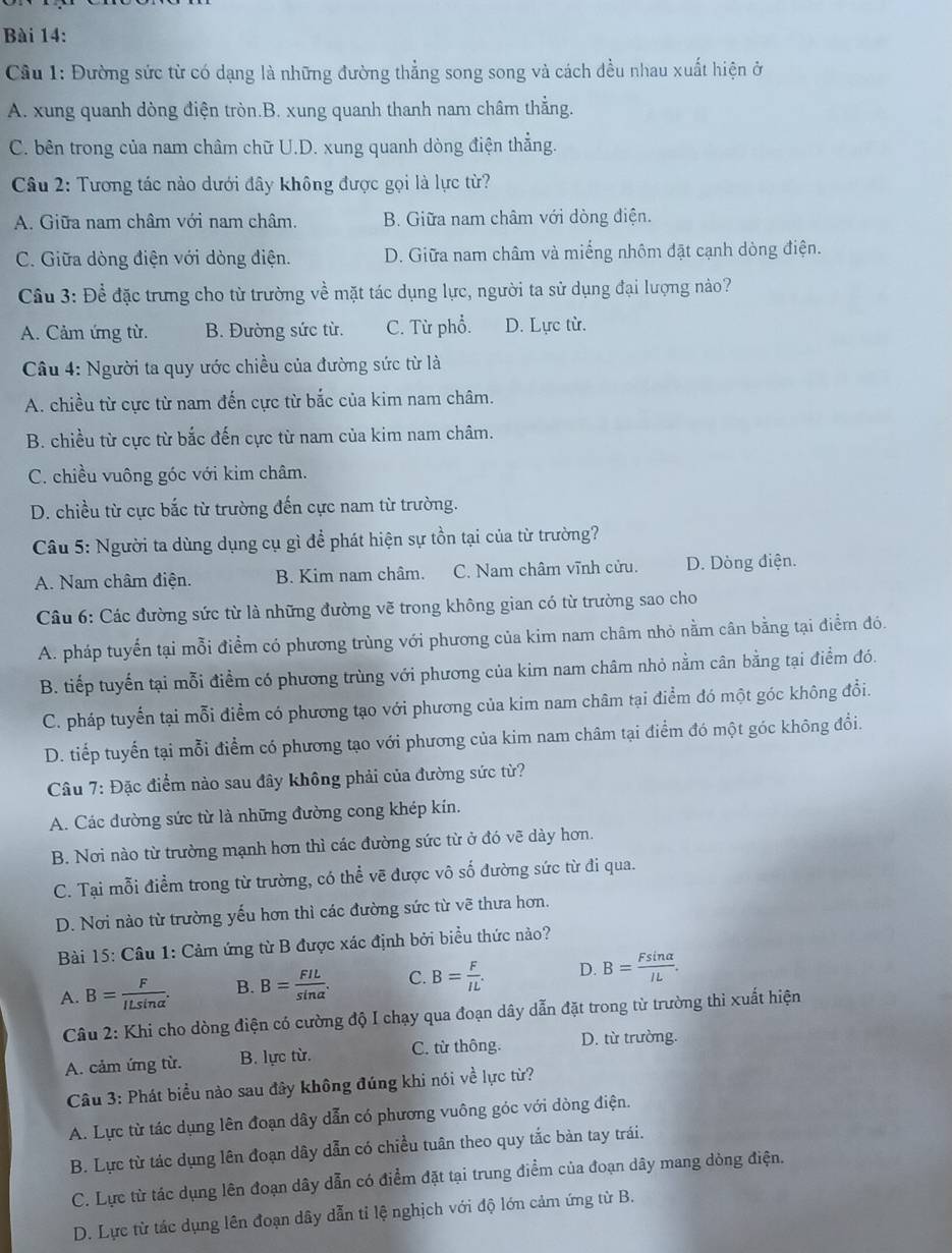 Cầu 1: Đường sức từ có dạng là những đường thẳng song song và cách đều nhau xuất hiện ở
A. xung quanh dòng điện tròn.B. xung quanh thanh nam châm thẳng.
C. bên trong của nam châm chữ U.D. xung quanh dòng điện thẳng.
Câu 2: Tương tác nào dưới đây không được gọi là lực từ?
A. Giữa nam châm với nam châm. B. Giữa nam châm với dòng điện.
C. Giữa dòng điện với dòng điện. D. Giữa nam châm và miếng nhôm đặt cạnh dòng điện.
Cầu 3: Để đặc trưng cho từ trường về mặt tác dụng lực, người ta sử dụng đại lượng nào?
A. Cảm ứng từ. B. Đường sức từ. C. Từ phổ. D. Lực từ.
Câu 4: Người ta quy ước chiều của đường sức từ là
A. chiều từ cực từ nam đến cực từ bắc của kim nam châm.
B. chiều từ cực từ bắc đến cực từ nam của kim nam châm.
C. chiều vuông góc với kim châm.
D. chiều từ cực bắc từ trường đến cực nam từ trường.
Câu 5: Người ta dùng dụng cụ gì để phát hiện sự tồn tại của từ trường?
A. Nam châm điện. B. Kim nam châm. C. Nam châm vĩnh cửu. D. Dòng điện.
Câu 6: Các đường sức từ là những đường vẽ trong không gian có từ trường sao cho
A. pháp tuyển tại mỗi điểm có phương trùng với phương của kim nam châm nhỏ nằm cân bằng tại điểm đó.
B. tiếp tuyến tại mỗi điểm có phương trùng với phương của kim nam châm nhỏ nằm cân bằng tại điểm đó.
C. pháp tuyển tại mỗi điểm có phương tạo với phương của kim nam châm tại điểm đó một góc không đổi.
D. tiếp tuyến tại mỗi điểm có phương tạo với phương của kim nam châm tại điểm đó một góc không đổi.
Câu 7: Đặc điểm nào sau đây không phải của đường sức từ?
A. Các đường sức từ là những đường cong khép kín.
B. Nơi nào từ trường mạnh hơn thì các đường sức từ ở đó vẽ dày hơn.
C. Tại mỗi điểm trong từ trường, có thể vẽ được vô số đường sức từ đi qua.
D. Nơi nào từ trường yếu hơn thì các đường sức từ vẽ thưa hơn.
Bài 15: Câu 1: Cảm ứng từ B được xác định bởi biểu thức nào?
A. B= F/ILsin alpha  . B. B= FIL/sin alpha  . C. B= F/IL . D. B= Fsin alpha /IL .
Câu 2: Khi cho dòng điện có cường độ I chạy qua đoạn dây dẫn đặt trong từ trường thi xuất hiện
A. cảm ứng từ. B. lực từ. C. từ thông. D. từ trường.
Câu 3: Phát biểu nào sau đây không đúng khi nói về lực từ?
A. Lực từ tác dụng lên đoạn dây dẫn có phương vuông góc với dòng điện.
B. Lực từ tác dụng lên đoạn dây dẫn có chiều tuân theo quy tắc bản tay trái.
C. Lực từ tác dụng lên đoạn dây dẫn có điểm đặt tại trung điểm của đoạn dây mang dòng điện.
D. Lực từ tác dụng lên đoạn dây dẫn tỉ lệ nghịch với độ lớn cảm ứng từ B.