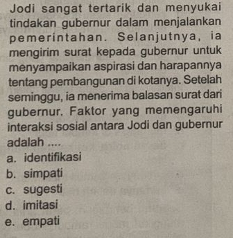 Jodi sangat tertarik dan menyukai
tindakan gubernur dalam menjalankan
pemerintahan. Selanjutnya, ia
mengirim surat kepada gubernur untuk
menyampaikan aspirasi dan harapannya
tentang pembangunan di kotanya. Setelah
seminggu, ia menerima balasan surat dari
gubernur. Faktor yang memengaruhi
interaksi sosial antara Jodi dan gubernur
adalah ....
a. identifikasi
b. simpati
c. sugesti
d. imitasi
e. empati