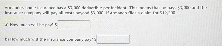 Armando's home insurance has a $3,000 deductible per incident. This means that he pays $3,000 and the 
insurance company will pay all costs beyond $3,000. If Armando files a claim for $19,500. 
a) How much will he pay? $ □
b) How much will the insurance company pay? 5□