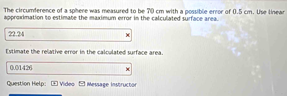 The circumference of a sphere was measured to be 70 cm with a possible error of 0.5 cm. Use linear 
approximation to estimate the maximum error in the calculated surface area.
22.24 × 
Estimate the relative error in the calculated surface area.
0.01426 × 
Question Help: Video Message instructor