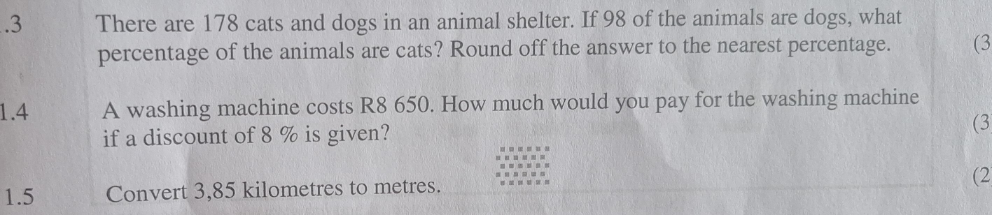 .3 There are 178 cats and dogs in an animal shelter. If 98 of the animals are dogs, what 
percentage of the animals are cats? Round off the answer to the nearest percentage. (3 
1.4 A washing machine costs R8 650. How much would you pay for the washing machine 
if a discount of 8 % is given? 
(3 
(2 
1.5 Convert 3,85 kilometres to metres.