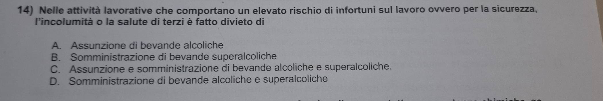 Nelle attività lavorative che comportano un elevato rischio di infortuni sul lavoro ovvero per la sicurezza,
l'incolumità o la salute di terzi è fatto divieto di
A. Assunzione di bevande alcoliche
B. Somministrazione di bevande superalcoliche
C. Assunzione e somministrazione di bevande alcoliche e superalcoliche.
D. Somministrazione di bevande alcoliche e superalcoliche