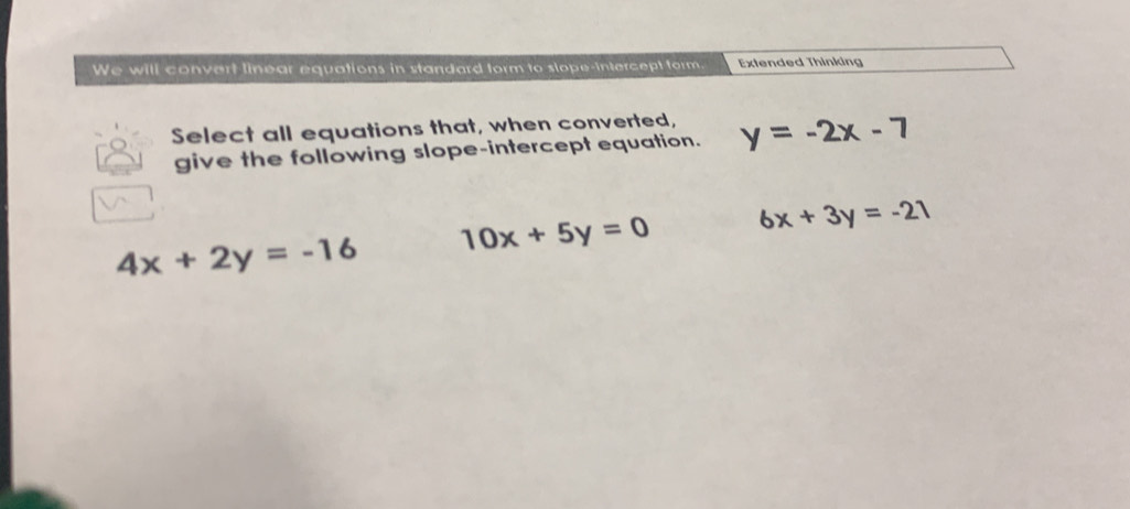 We will convert linear equations in standard form to slope-intercept form. Extended Thinking
Select all equations that, when converted, y=-2x-7
give the following slope-intercept equation.
4x+2y=-16 10x+5y=0 6x+3y=-21