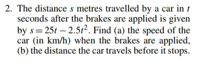 The distance s metres travelled by a car in t
seconds after the brakes are applied is given 
by s=25t-2.5t^2. Find (a) the speed of the 
car (in km/h) when the brakes are applied, 
(b) the distance the car travels before it stops.