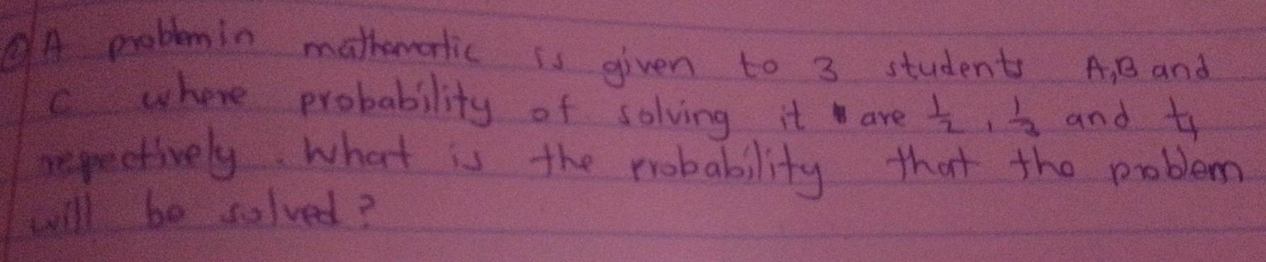 A problemin mathemorlic is given to 3 students A, B and
C where probability of solving it are  1/2 ,  1/3  and to 
repectively. what is the robability that the poblem 
will be solved?