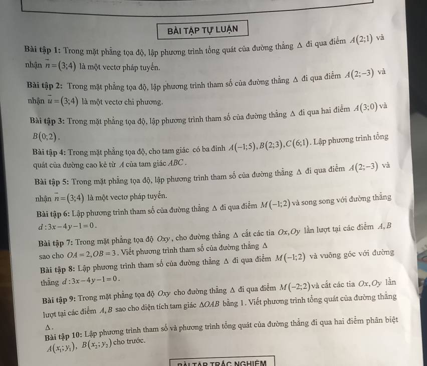 bài tập tự luận
Bài tập 1: Trong mặt phẳng tọa độ, lập phương trình tổng quát của đường thắng △ di qua điểm A(2;1) và
nhận overline n=(3;4) là một vectơ pháp tuyến.
Bài tập 2: Trong mặt phẳng tọa độ, lập phương trình tham số của đường thẳng △ di qua điểm A(2;-3) và
nhận overline u=(3;4) là một vectơ chi phương. và
Bài tập 3: Trong mặt phẳng tọa độ, lập phương trình tham số của đường thẳng △ di qua hai điểm A(3;0)
B(0;2).
Bài tập 4: Trong mặt phẳng tọa độ, cho tam giác có ba đinh A(-1;5),B(2;3),C(6;1). Lập phương trình tổng
quát của đường cao kẻ từ A của tam giác ABC .
Bài tập 5: Trong mặt phẳng tọa độ, lập phương trình tham số của đường thẳng Δ đi qua điểm A(2;-3) và
nhận overline n=(3;4) là một vectơ pháp tuyến.
Bài tập 6: Lập phương trình tham số của đường thẳng Δ đi qua điểm M(-1;2) và song song với đường thẳng
d:3x-4y-1=0.
Bài tập 7: Trong mặt phẳng tọa độ Oxy, cho đường thẳng A cắt các tia Ox,Oy lằn lượt tại các điểm A, B
sao cho OA=2,OB=3. Viết phương trình tham số của đường thẳng A
Bài tập 8: Lập phương trình tham số của đường thẳng Δ đi qua điểm M(-1;2) và vuông góc với đường
thằng d : 3x-4y-1=0.
Bài tập 9: Trong mặt phẳng tọa độ Oxy cho đường thẳng Δ đi qua điểm M(-2;2) và cắt các tia Ox,Oy lần
lượt tại các điểm A, B sao cho diện tích tam giác △ OAB bằng 1. Viết phương trình tổng quát của đường thẳng
△ .
Bài tập 10: Lập phương trình tham số và phương trình tổng quát của đường thẳng đi qua hai điểm phân biệt
A(x_1;y_1),B(x_2;y_2) cho trước.
ràiTAp Trắc Nghiệm