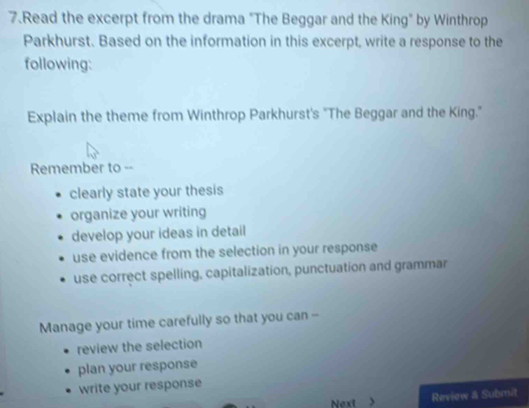 Read the excerpt from the drama "The Beggar and the King" by Winthrop 
Parkhurst. Based on the information in this excerpt, write a response to the 
following: 
Explain the theme from Winthrop Parkhurst's "The Beggar and the King." 
Remember to -- 
clearly state your thesis 
organize your writing 
develop your ideas in detail 
use evidence from the selection in your response 
use correct spelling, capitalization, punctuation and grammar 
Manage your time carefully so that you can -- 
review the selection 
plan your response 
write your response 
Next > 
Review & Submit