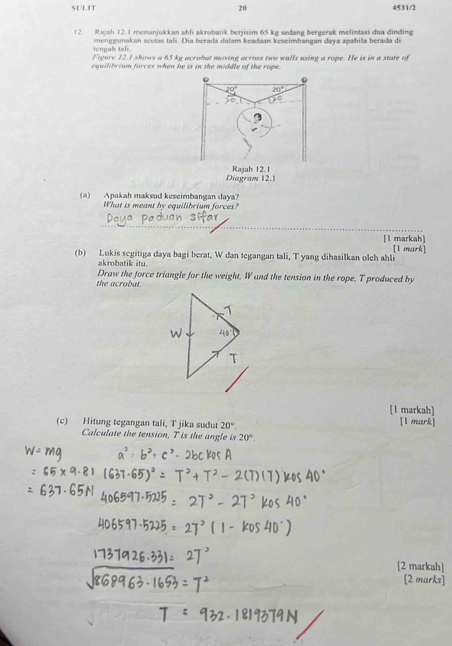 SULIT 20 4531/2
12. Rajah 12.1 menunjukkan ahli akrobatik berjisim 65 kg sedang bergerak melintasi dua dinding
menggunakan scutas tali. Dia berada dalam keadaan keseimbangan daya apabila berada di
tengah tali.
Figure 12.1 shows a 65 kg acrobat moving across two walls using a rope. He is in a state of
equilibrium forces when he is in the middle of the rope.
(a) Apakah maksud keseimbangan daya?
What is meant by equilibrium forces?
_
[1 markah]
[1 mark]
(b) Lukis segitiga daya bagi berat, W dan tegangan tali, T yang dihasilkan olch ahli
akrobatik itu.
Draw the force triangle for the weight, W and the tension in the rope, T produced by
the acrobat.
[1 markah]
(c) Hitung tegangan tali, T jika sudut 20°. [1 mark]
Calculate the tension, T is the angle is 20°.
[2 markah]
[2 marks]