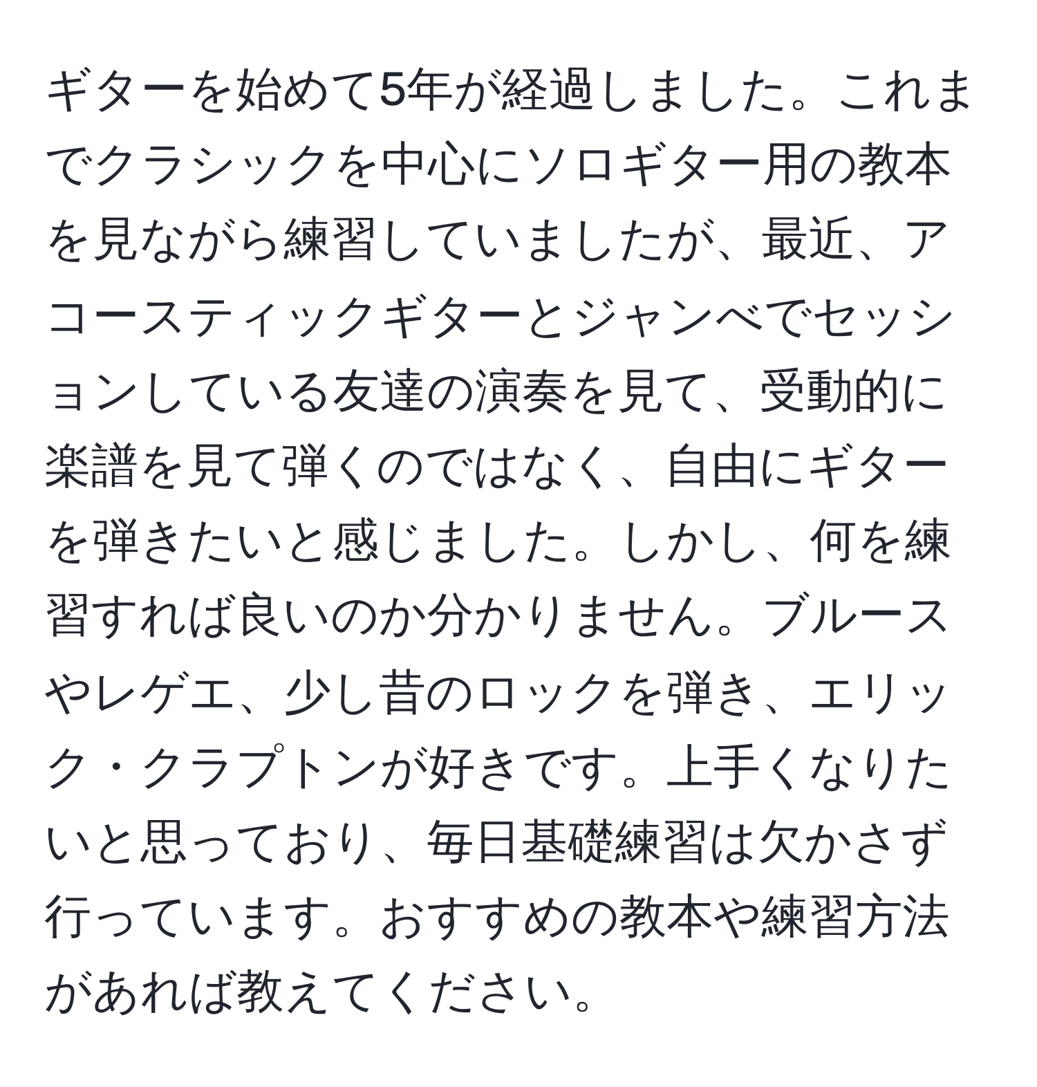 ギターを始めて5年が経過しました。これまでクラシックを中心にソロギター用の教本を見ながら練習していましたが、最近、アコースティックギターとジャンべでセッションしている友達の演奏を見て、受動的に楽譜を見て弾くのではなく、自由にギターを弾きたいと感じました。しかし、何を練習すれば良いのか分かりません。ブルースやレゲエ、少し昔のロックを弾き、エリック・クラプトンが好きです。上手くなりたいと思っており、毎日基礎練習は欠かさず行っています。おすすめの教本や練習方法があれば教えてください。