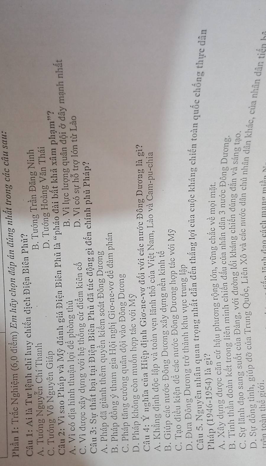 Phần I: Trắc Nghiệm (6,0 điểm) Em hãy chọn đáp án đúng nhất trong các câu sau:
Câu 1: Ai là Tư lệnh chỉ huy chiến dịch Điện Biên Phủ?
A. Tướng Nguyễn Chí Thanh
B. Tướng Trần Đăng Ninh
C. Tướng Võ Nguyên Giáp
D. Tướng Hoàng Văn Thái
Câu 2: Vì sao Pháp và Mỹ đánh giá Điện Biên Phủ là “pháo đài bất khả xâm phạm”?
A. Vì có địa hình thuận lợi để phòng thủ
B. Vì lực lượng quân đội ở đây mạnh nhất
C. Vì được xây dựng với hệ thống cứ điểm kiên cố D. Vì có sự hỗ trợ lớn từ Lào
Câu 3: Sự thất bại tại Điện Biên Phủ đã tác động gì đến chính phủ Pháp?
A. Pháp đã giành thêm quyền kiểm soát Đông Dương
B. Pháp đồng ý tham gia Hội nghị Giơ-ne-vơ để đàm phán
C. Pháp tăng cường quận đội vào Đông Dương
D. Pháp không còn muốn hợp tác với Mỹ
Câu 4: Ý nghĩa của Hiệp định Gio-ne-vợ đối với các nước Đông Dương là gì?
A. Khẳng định độc lập và toàn vẹn lãnh thổ của Việt Nam, Lào và Cam-pu-chia
B. Giúp các nước Đông Dương xây dựng nền kinh tế
C. Tạo điều kiện để các nước Đông Dương hợp tác với Mỹ
D. Đưa Đông Dương trở thành khu vực trung lập
Câu 5. Nguyên nhân quan trọng nhất dẫn đến thắng lợi của cuộc kháng chiến toàn quốc chống thực dân
Pháp (1946-1954) là gì?
A. Xây dựng được cặn cứ hậu phương rộng lớn, vững chắc về mọi mặt.
B. Tinh thần đoàn kết trong liên minh chiến đấu của nhân dân 3 nước Đông Dương.
C. Sự lãnh đạo sang suốt của Đảng, với đường lối kháng chiến đúng đắn và sáng tạo.
D. Sự đồng tình, giúp đỡ của Trung Quốc, Liên Xô và các nước dân chủ nhân dân khác, của nhân dân tiến k
trên toàn thế giới.    l  nh đạo cách mang miền