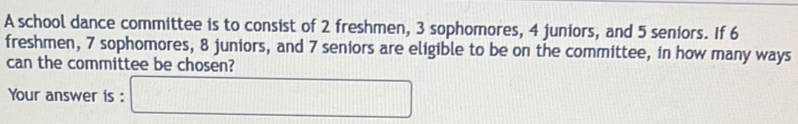 A school dance committee is to consist of 2 freshmen, 3 sophomores, 4 juniors, and 5 seniors. If 6
freshmen, 7 sophomores, 8 juniors, and 7 seniors are eligible to be on the committee, in how many ways 
can the committee be chosen? 
Your answer is : □