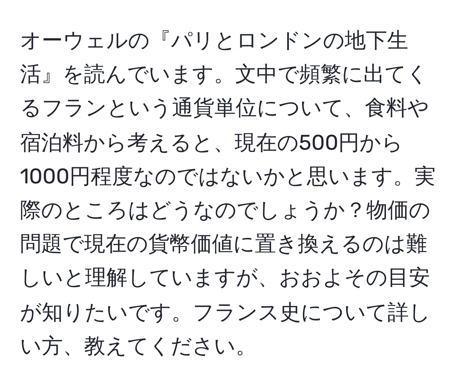 オーウェルの『パリとロンドンの地下生活』を読んでいます。文中で頻繁に出てくるフランという通貨単位について、食料や宿泊料から考えると、現在の500円から1000円程度なのではないかと思います。実際のところはどうなのでしょうか？物価の問題で現在の貨幣価値に置き換えるのは難しいと理解していますが、おおよその目安が知りたいです。フランス史について詳しい方、教えてください。