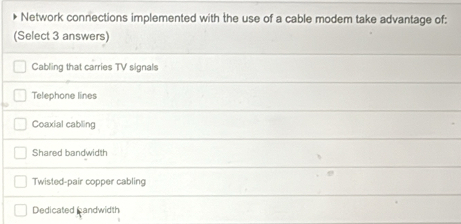 Network connections implemented with the use of a cable modem take advantage of:
(Select 3 answers)
Cabling that carries TV signals
Telephone lines
Coaxial cabling
Shared bandwidth
Twisted-pair copper cabling
Dedicated candwidth