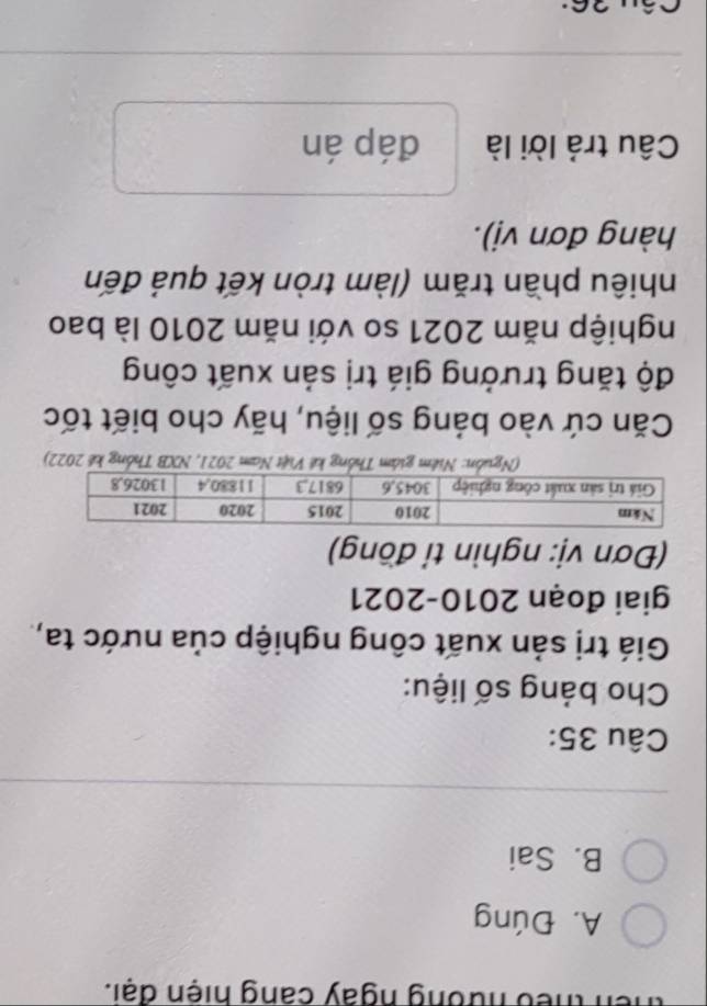 theu nưởng ngày cang hiện đại.
A. Đúng
B. Sai
Câu 35:
Cho bảng số liệu:
Giá trị sản xuất công nghiệp của nước ta,
giai đoạn 2010-2021
(Đơn vị: nghìn tỉ đồng)
(Nguồn: Niệm giám Thống kê Việt Nam 2021, NXB Thống kế 2022)
Căn cứ vào bảng số liệu, hãy cho biết tốc
độ tăng trưởng giá trị sản xuất công
nghiệp năm 2021 so với năm 2010 là bao
nhiêu phần trăm (làm tròn kết quả đến
hàng đơn vị).
Câu trả lời là đáp án
