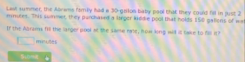 Last summer, the Abrams family had a 30-gallon baby pool that they could fill in just 2
minutes. This summer, they purchased a larger kiddie pool that holds 150 gallons of wa 
If the Abrams fill the larger pool at the same rate, how long will it take to fill it?
minutes
Stbmk