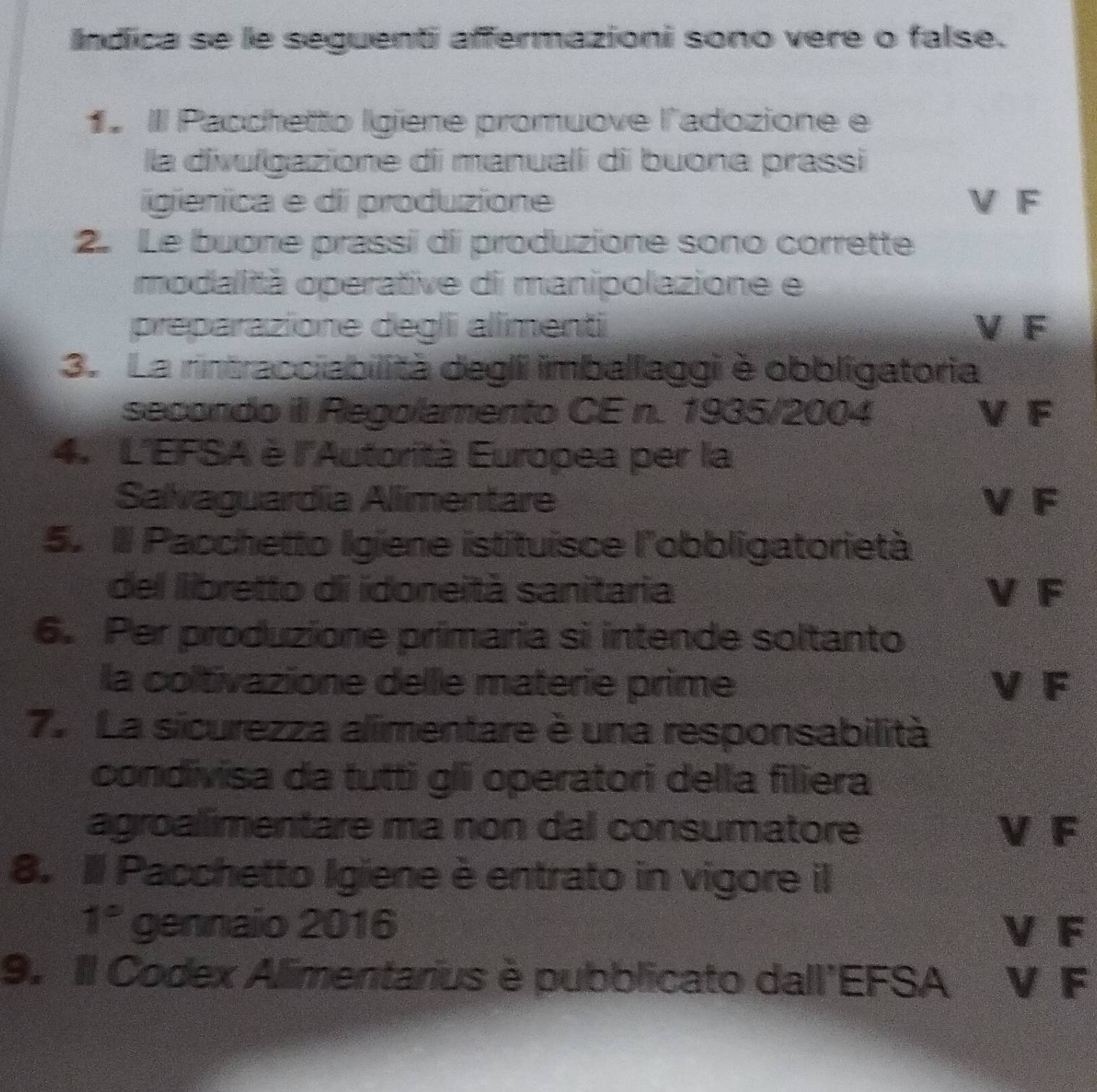 Indica se le seguenti affermazioni sono vere o false.
1 IIl Pacchetto Igiene promuove l'adozione e
la divulgazione di manualii di buona prassi
igienica e di produzione V F
2. Le buone prassi di produzione sono corrette
modalità operative di manipolazione e
preparazione degli alimenti V F
3. La rintracciabilità degli imballaggi è obbligatoria
secondo iI Regolamento CE n. 1935/2004 V F
4. L'EFSA è l'Autorità Europea per la
Salvaguardíia Alimentare V F
5. Il Pacchetto Igiene istituisce l'obbligatorietà
del libretto di idoneità sanitaria V F
6. Per produzione primaria si intende soltanto
la coltivazione delle materie prime V F
7. La sicurezza alimentare è una responsabilità
condivisa da tutti gli operatori della filiera
agroalimentare ma non dal consumatore V F
8. Il Pacchetto Igiene è entrato in vigore il
1° gennaio 2016 V F
9. Il Codex Alimentarius è pubblicato dall'EFSA V F