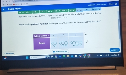 Grd i de ' i Meru
21,835 XP Zeinab Ahmed
Sparx Maths 4F √ 40 4H 4l X 4 3 Summary
4.A √ 4B √ |4C√ 4D√ 4E √
Raphael creates a sequence of patterns using sticks. He adds the same number of
sticks each time.
What is the pattern number of the pattern that is made from exactly 83 sticks?
Answer
 Previous Watch video