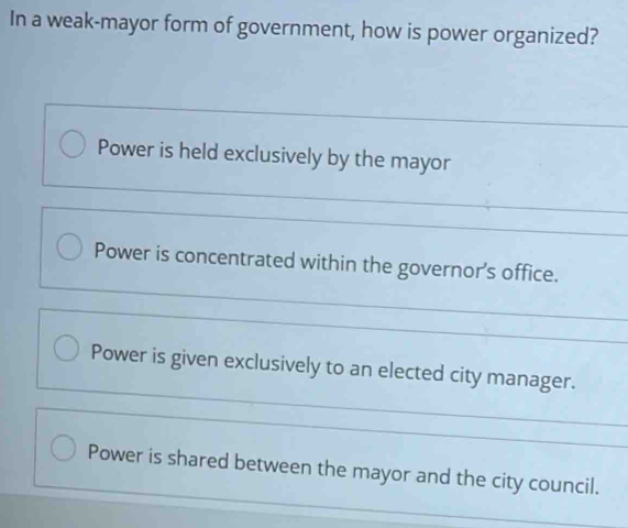 In a weak-mayor form of government, how is power organized?
Power is held exclusively by the mayor
Power is concentrated within the governor's office.
Power is given exclusively to an elected city manager.
Power is shared between the mayor and the city council.